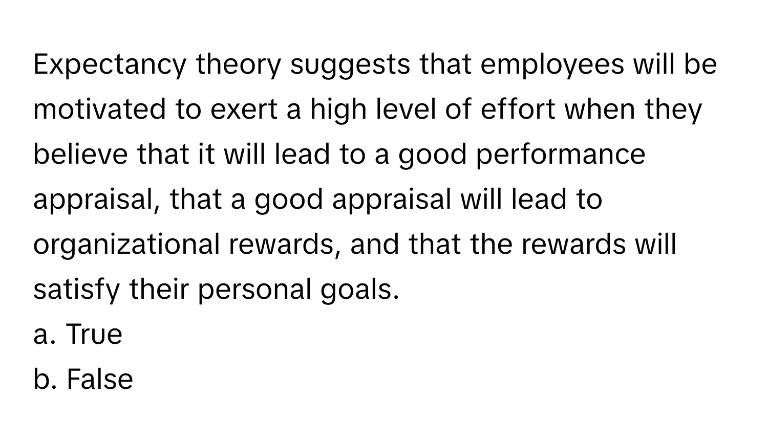 Expectancy theory suggests that employees will be motivated to exert a high level of effort when they believe that it will lead to a good performance appraisal, that a good appraisal will lead to organizational rewards, and that the rewards will satisfy their personal goals.

a. True
b. False