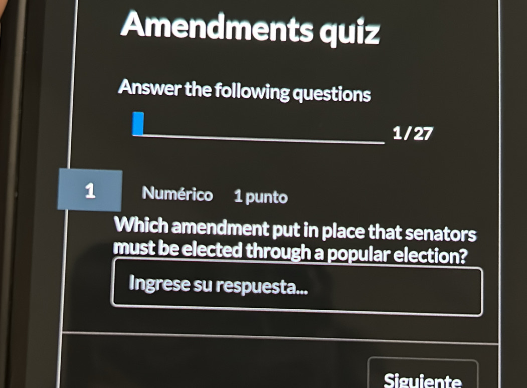 Amendments quiz 
Answer the following questions 
1/27 
1 Numérico 1 punto 
Which amendment put in place that senators 
must be elected through a popular election? 
Ingrese su respuesta... 
Siguiente