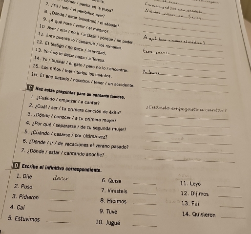 comer / paelia en la plays? 
_ 
7. ¿Tú / leer / el periódico ayer? 
_ 
_ 
_ 
B. ¿Dónde / estar (vosotros) / el sábado?_ 
9. ¿A qué hora / venir / el médico?_ 
10. Ayer / ella / no ir / a clase / porque / no poder._ 
11. Este puente lo / construir / los romanos_ 
12. El testigo / no decir / la verdad._ 
13. Yo / no le decir nada / a Teresa._ 
14. Yo / buscar / el gato / pero no lo / encontrar._ 
15. Los niños / leer / todos los cuentos.__ 
16. El año pasado / nosotros / tener / un accidente._ 
Haz estas preguntas para un cantante famoso._ 
1. ¿Cuándo / empezar / a cantar? 2 Cuándo empezaste 
2. ¿Cuál / ser / tu primera canción de éxito? 
a a 
3. ¿Dónde / conocer / a tu primera mujer?_ 
4. ¿Por qué / separarse / de tu segunda mujer?_ 
5. ¿Cuándo / casarse / por última vez?_ 
6. ¿Dónde / ir / de vacaciones el verano pasado?_ 
_ 
7. ¿Dónde / estar / cantando anoche?_ 
Escribe el infinitivo correspondiente. 
_ 
1. Dije decir 6. Quise 
11. Leyó 
2. Puso _7. Vinisteis _12. Dijimos_ 
3. Pidieron _8. Hicimos _13. Fui_ 
4. Cal _9. Tuve _14. Quisieron__ 
5. Estuvimos _10. Jugué_