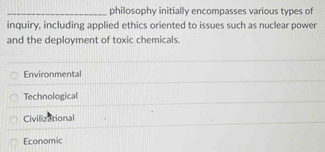 philosophy initially encompasses various types of
inquiry, including applied ethics oriented to issues such as nuclear power
and the deployment of toxic chemicals.
Environmental
Technological
Civilizational
Economic