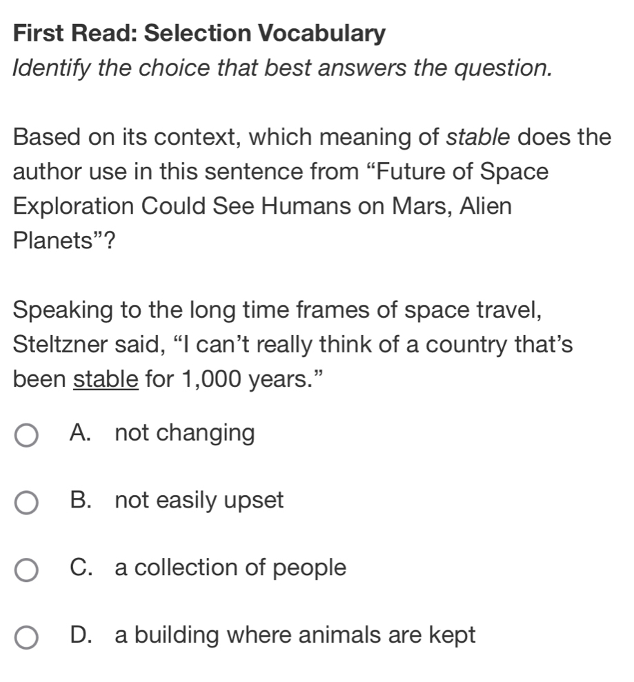 First Read: Selection Vocabulary
Identify the choice that best answers the question.
Based on its context, which meaning of stable does the
author use in this sentence from “Future of Space
Exploration Could See Humans on Mars, Alien
Planets”?
Speaking to the long time frames of space travel,
Steltzner said, “I can’t really think of a country that’s
been stable for 1,000 years.”
A. not changing
B. not easily upset
C. a collection of people
D. a building where animals are kept