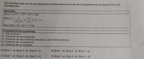 corresponda. 20) Clasífica cada una de las siguientes expresiones en función de la propiedad de los exponentes que
Expresión
[Exp.1](3^2)^3=3^(2* 3)=3^6=729
Exp2 (frac 6^4(2* 3)^4)=( 6^4/6^4 )=6^4=1
E_3 kp.3) 6^2* 6^3=6^(2+3)=7776
Propiedad de los exponentes
a. Del producto
b. Cociente de dos potencias
c. Producto de dos números elevados a una misma potencia
e. Potencía de un cociente. d. Potencia de una potencia
A] (Exp1-d)(Exp.2-e)(Exp.3-c) B) [Exp1· d](Exp.2-b)(Exp.3· a)
C) [Exp1-a][Exp.2-b][Exp.3-c] D) (Exp1-a)(Exp.2-e)(Exp.3-d)