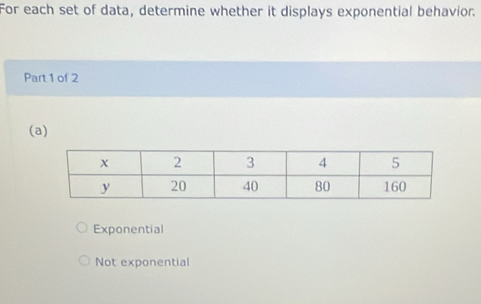 For each set of data, determine whether it displays exponential behavior.
Part 1 of 2
(a)
Exponential
Not exponential