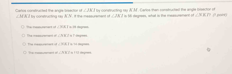 Carlos constructed the angle bisector of ∠ JKI by constructing ray K. M. Carlos then constructed the angle bisector of
∠ MKI by constructing ray KN. If the measurement of ∠ JKI is 56 degrees, what is the measurement of ∠ NKI ? (1 point)
The measurement of ∠ NKI is 28 degrees.
The measurement of ∠ NKI is 7 degrees.
The measurement of ∠ NKI is 14 degrees.
The measurement of ∠ NKI is 112 degrees.