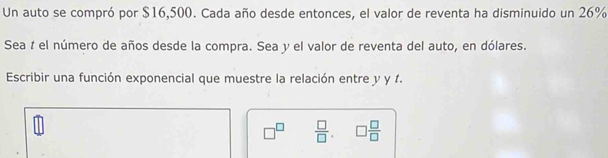 Un auto se compró por $16,500. Cada año desde entonces, el valor de reventa ha disminuido un 26%
Sea í el número de años desde la compra. Sea y el valor de reventa del auto, en dólares. 
Escribir una función exponencial que muestre la relación entre y y 1.
□^(□)  □ /□  . □  □ /□  