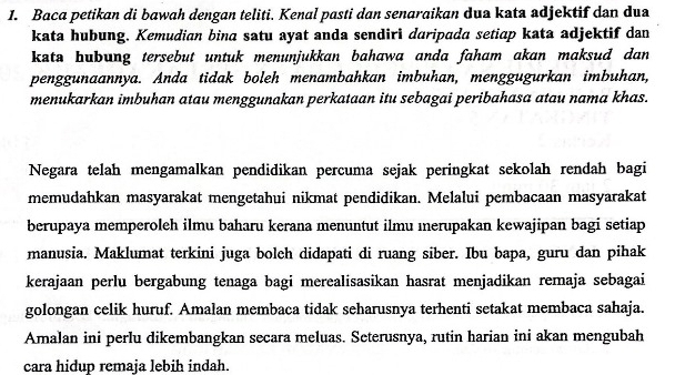 Baca petikan di bawah dengan teliti. Kenal pasti dan senaraikan dua kata adjektif dan dua 
kata hubung. Kemudian bina satu ayat anda sendiri daripada setiap kata adjektif dan 
kata hubung tersebut untuk menunjukkan bahawa anda faham akan maksud dan 
penggunaannya. Anda tidak boleh menambahkan imbuhan, menggugurkan imbuhan, 
menukarkan imbuhan atau menggunakan perkataan itu sebagai peribahasa atau nama khas. 
Negara telah mengamalkan pendidikan percuma sejak peringkat sekolah rendah bagi 
memudahkan masyarakat mengetahui nikmat pendidikan. Melalui pembacaan masyarakat 
berupaya memperoleh ilmu baharu kerana menuntut ilmu ınerupakan kewajipan bagi setiap 
manusia. Maklumat terkini juga bolch didapati di ruang siber. Ibu bapa, guru dan pihak 
kerajaan perlu bergabung tenaga bagi merealisasikan hasrat menjadikan remaja sebagai 
golongan celik huruf. Amalan membaca tidak seharusnya terhenti setakat membaca sahaja. 
Amalan ini perlu dikembangkan secara meluas. Seterusnya, rutin harian ini akan mengubah 
cara hidup remaja lebih indah.