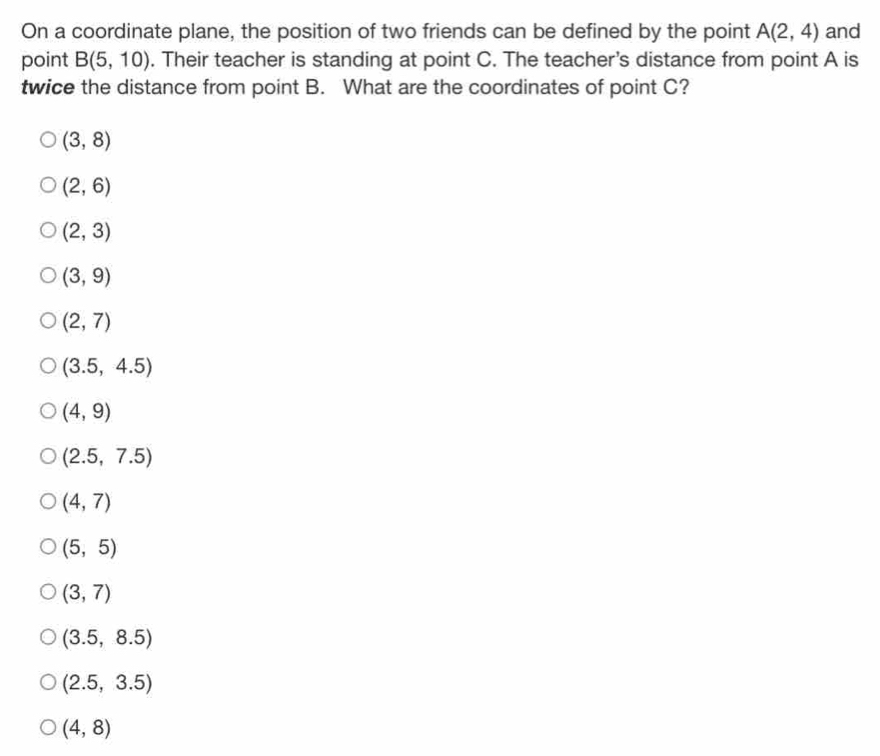 On a coordinate plane, the position of two friends can be defined by the point A(2,4) and
point B(5,10). Their teacher is standing at point C. The teacher's distance from point A is
twice the distance from point B. What are the coordinates of point C?
(3,8)
(2,6)
(2,3)
(3,9)
(2,7)
(3.5,4.5)
(4,9)
(2.5,7.5)
(4,7)
(5,5)
(3,7)
(3.5,8.5)
(2.5,3.5)
(4,8)