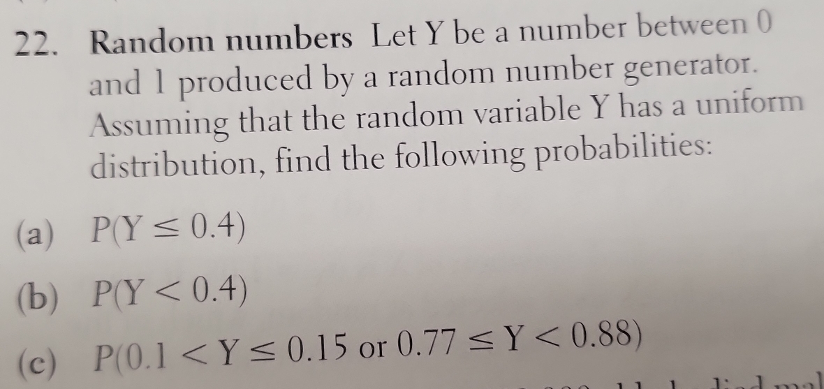 Random numbers Let Y be a number between 0
and 1 produced by a random number generator. 
Assuming that the random variable Y has a uniform 
distribution, find the following probabilities: 
(a) P(Y≤ 0.4)
(b) P(Y<0.4)
(c) P(0.1 or 0.77≤ Y<0.88)