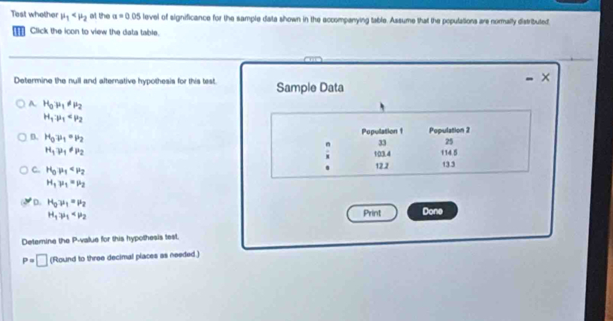 Test whether mu _1 at the a=0 05 level of significance for the sample data shown in the accompanying table. Assume that the populations are normally distributed
Click the icon to view the data table.
×
Determine the null and alternative hypothesis for this test. Sample Data
A. H_0mu _1!= mu _2
H_1· mu _1
Population 1 Population 2
D. H_0mu _1· mu _2
33 25
H_1mu _1!= mu _2
a 103.4 114.5
C. H_0mu _1 12.2 13.3.
H_1mu _1=mu _2
D. H_0· mu _1=mu _2
H_1mu _1
Print Done
Detemine the P -value for this hypothesis test.
P=□ Roundtot hree decimal places as needed .