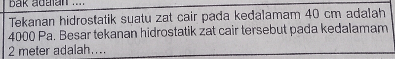 bak adalan .... 
Tekanan hidrostatik suatu zat cair pada kedalamam 40 cm adalah
4000 Pa. Besar tekanan hidrostatik zat cair tersebut pada kedalamam
2 meter adalah…..