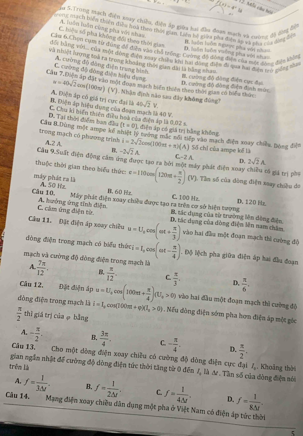 f(x)=4^x18 12. Mỗi câu hỏi
+
Ấu 5.Trong mạch điện xoay chiều, điện áp giữa hai đầu đoạn mạch và cường độ đòng điện
trong mạch biến thiên điều hoà theo thời gian. Liên hệ giữa pha điện áp và pha của dòng điện
A. luôn luôn cùng pha với nhau,
C. hiệu số pha không đổi theo thời gian.
B. luôn luôn ngược pha với nhau
Câu 6.Chọn cụm từ đúng để điền vào chỗ trống: Cường độ dòng điện của một đòng điện không
D. luôn luôn vuông pha với nhau.
đối bằng với... của một dòng điện xoay chiều khi hai dòng điện đi qua hai điện trở giống nhau
và nhiệt lượng toả ra trong khoảng thời gian dài là bằng nhau.
A. cường độ dòng điện trung bình.
C. cường độ dòng điện hiệu dụng.
B. cường độ dòng điện cực đại
Câu 7.Điện áp đặt vào một đoạn mạch biến thiên theo thời gian có biểu thức
D. cường độ dòng điện định mức.
u=40sqrt(2)cos (100π t) (V). Nhận định nào sau đây không đúng?
A. Điện áp có giá trị cực đại là 40sqrt(2)V.
B. Điện áp hiệu dụng của đoạn mạch là 40 V.
C. Chu kì biến thiên điều hoà của điện áp là 0,02 s.
D. Tại thời điểm ban đầu (t=0) , điện áp có giá trị bằng không.
Câu 8.Dùng một ampe kế nhiệt lý tưởng mắc nổi tiếp vào mạch điện xoay chiều. Dòng điện
trong mạch có phương trình i=2sqrt(2)cos (100π t+π ) (A) Số chỉ của ampe kế là
A.2 A.
B. -2sqrt(2)A. C.-2 A.
D. 2sqrt(2)A.
Câu 9.Suất điện động cảm ứng được tạo ra bởi một máy phát điện xoay chiều có giá trị phụ
thuộc thời gian theo biểu thức: e=110cos (120π t+ π /2 )(V) ). Tần số của dòng điện xoay chiều do
máy phát ra là
A. 50 Hz. B. 60 Hz. C. 100 Hz. D. 120 Hz.
Câu 10. Máy phát điện xoay chiều được tạo ra trên cơ sở hiện tượng
C. cảm ứng điện từ.
A. hưởng ứng tĩnh điện. B. tác dụng của từ trường lên dòng điện.
Câu 11. Đặt điện áp xoay chiều u=U_0cos (omega t+ π /3 ) D. tác dụng của dòng điện lên nam châm.
vào hai đầu một đoạn mạch thì cường độ
dòng điện trong mạch có biểu thức i=I_0cos (omega t- π /4 ). Độ lệch pha giữa điện áp hai đầu đoạn
mạch và cường độ dòng điện trong mạch là
 7π /12 .
A.
B.  π /12 .
C.  π /3 .
D.  π /6 .
Câu 12. Đặt điện áp u=U_0cos (100π t+ π /4 )(U_0>0) vào hai đầu một đoạn mạch thì cường độ
òng điện trong mạch là i=I_0cos (100π t+varphi )(I_0>0). Nếu dòng điện sớm pha hơn điện áp một góc
 π /2  thì giá trị của φ bằng
A. - π /2 .
B.  3π /4 .
C. - π /4 .
D.  π /2 .
Câu 13. Cho một dòng điện xoay chiều có cường độ dòng điện cực đại
trên là I_0. Khoảng thời
gian ngắn nhật để cường độ dòng điện tức thời tăng từ 0 đến I_0 là △ t. Tần số của dòng điện nói
A. f= 1/3△ t .
B. f= 1/2△ t . C. f= 1/4△ t .
D. f= 1/8△ t .
Câu 14.  Mạng điện xoay chiều dân dụng một pha ở Việt Nam có điện áp tức thời
5