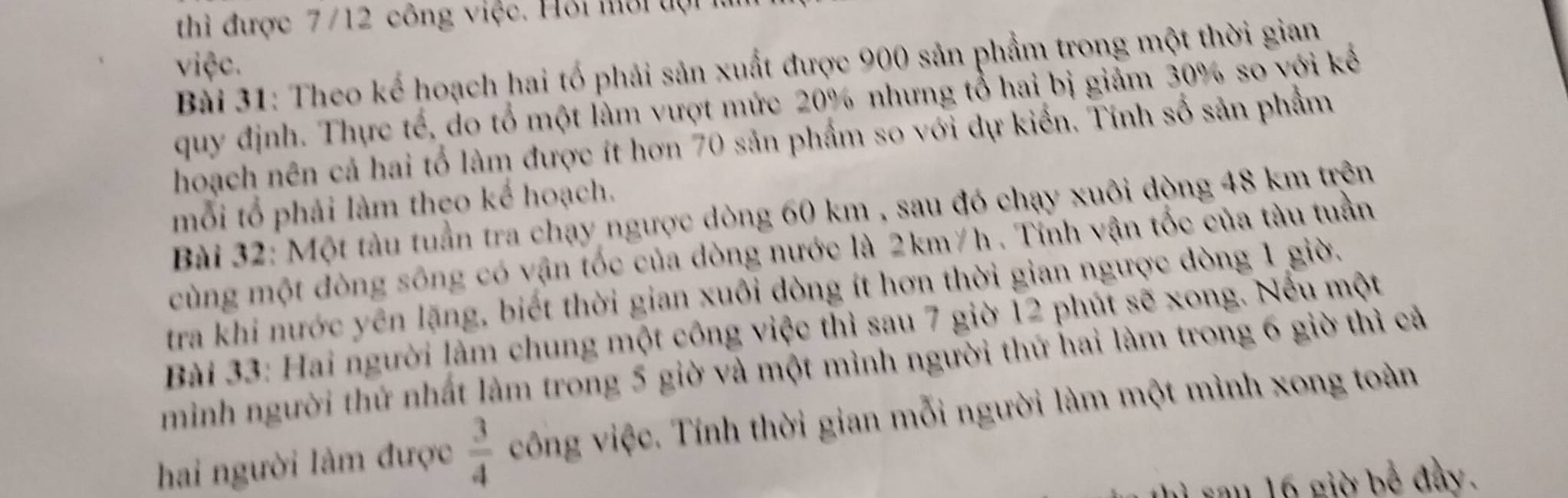 thì được 7/12 công việc. Hỏi mới đợi 
việc. 
Bài 31: Theo kế hoạch hai tố phải sản xuất được 900 sản phẩm trong một thời gian 
quy định. Thực tế, do tổ một làm vượt mức 20% nhưng tổ hai bị giảm 30% so với kể 
hoạch nên cả hai tổ làm được ít hơn 70 sản phẩm so với dự kiến. Tính số sản phẩm 
mỗi tổ phải làm theo kể hoạch. 
Bài 32: Một tàu tuần tra chạy ngược dòng 60 km , sau đó chạy xuôi dòng 48 km trên 
cùng một đòng sông có vận tốc của dòng nước là 2km/h. Tỉnh vận tốc của tàu tuần 
tra khi nước yên lặng, biết thời gian xuôi đòng ít hơn thời gian ngược đòng 1 giờ. 
Bài 33: Hai người làm chung một công việc thì sau 7 giờ 12 phút sẽ xong. Nều một 
minh người thứ nhất làm trong 5 giờ và một mình người thứ hai làm trong 6 giờ thì cả 
hai người làm được  3/4  công việc. Tính thời gian mỗi người làm một mình xong toàn 
sau 16 giờ bể đầy.