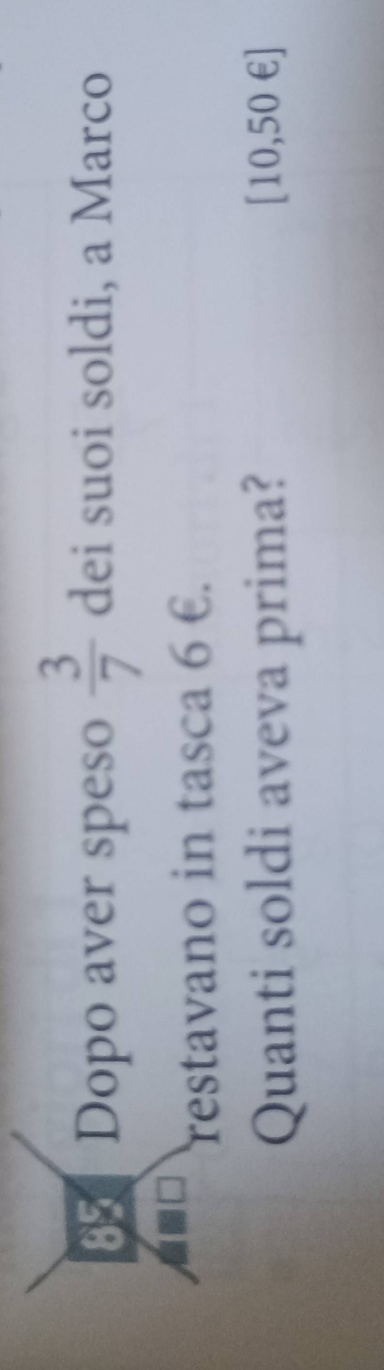 Dopo aver speso  3/7  dei suoi soldi, a Marco 
restavano in tasca 6 €. 
Quanti soldi aveva prima? [10,50 €]