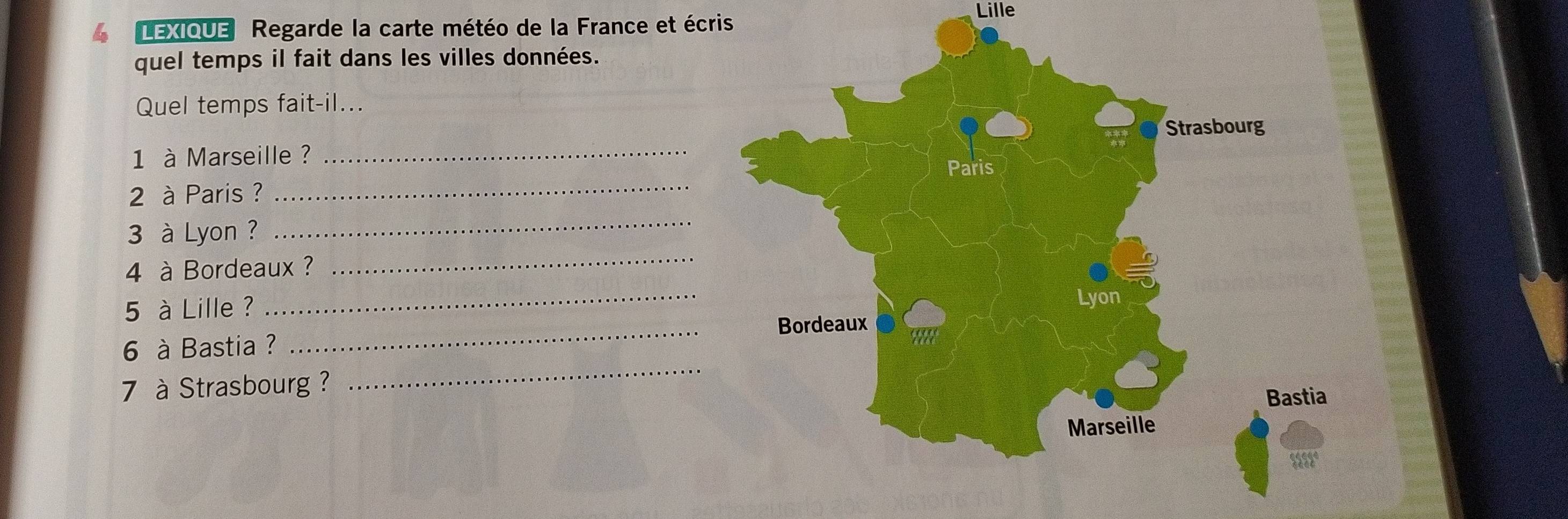 Lille 
4 LEXIQUE Regarde la carte météo de la France et écris 
quel temps il fait dans les villes données. 
Quel temps fait-il... 
1 à Marseille ? 
2 à Paris ? _ 
_ 
_ 
3 à Lyon ? 
4 à Bordeaux ? 
5 à Lille ? 
_ 
6 à Bastia ? _ 
7 à Strasbourg ? 
_