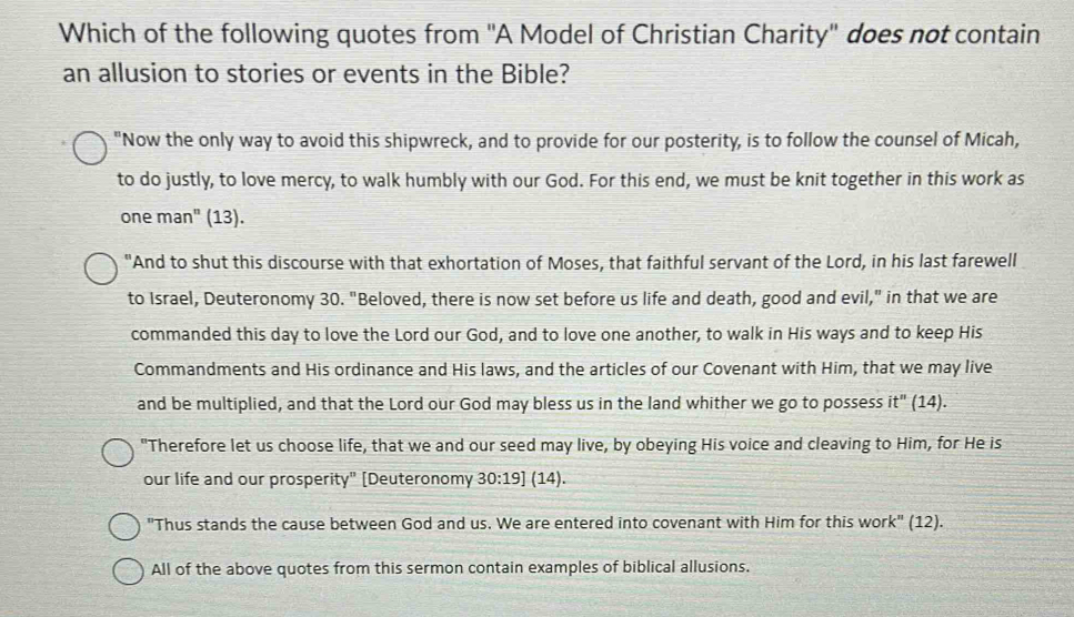 Which of the following quotes from ''A Model of Christian Charity'' does not contain 
an allusion to stories or events in the Bible? 
"Now the only way to avoid this shipwreck, and to provide for our posterity, is to follow the counsel of Micah, 
to do justly, to love mercy, to walk humbly with our God. For this end, we must be knit together in this work as 
one man^n (13). 
"And to shut this discourse with that exhortation of Moses, that faithful servant of the Lord, in his last farewell 
to Israel, Deuteronomy 30. "Beloved, there is now set before us life and death, good and evil," in that we are 
commanded this day to love the Lord our God, and to love one another, to walk in His ways and to keep His 
Commandments and His ordinance and His laws, and the articles of our Covenant with Him, that we may live 
and be multiplied, and that the Lord our God may bless us in the land whither we go to possess it" (14). 
"Therefore let us choose life, that we and our seed may live, by obeying His voice and cleaving to Him, for He is 
our life and our prosperity" [Deuteronomy 30:19] (14). 
"Thus stands the cause between God and us. We are entered into covenant with Him for this work" (12). 
All of the above quotes from this sermon contain examples of biblical allusions.