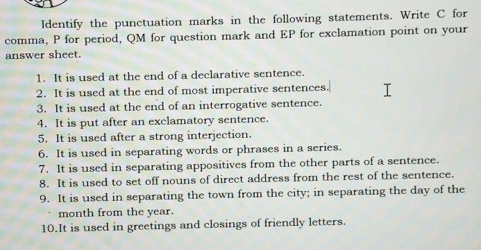 Identify the punctuation marks in the following statements. Write C for 
comma, P for period, QM for question mark and EP for exclamation point on your 
answer sheet. 
1. It is used at the end of a declarative sentence. 
2. It is used at the end of most imperative sentences. 
3. It is used at the end of an interrogative sentence. 
4. It is put after an exclamatory sentence. 
5. It is used after a strong interjection. 
6. It is used in separating words or phrases in a series. 
7. It is used in separating appositives from the other parts of a sentence. 
8. It is used to set off nouns of direct address from the rest of the sentence. 
9. It is used in separating the town from the city; in separating the day of the
month from the year. 
10.It is used in greetings and closings of friendly letters.