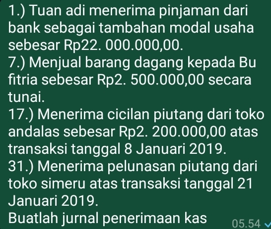 1.) Tuan adi menerima pinjaman dari 
bank sebagai tambahan modal usaha 
sebesar Rp22. 000.000,00. 
7.) Menjual barang dagang kepada Bu 
fitria sebesar Rp2. 500.000,00 secara 
tunai. 
17.) Menerima cicilan piutang dari toko 
andalas sebesar Rp2. 200.000,00 atas 
transaksi tanggal 8 Januari 2019. 
31.) Menerima pelunasan piutang dari 
toko simeru atas transaksi tanggal 21 
Januari 2019. 
Buatlah jurnal penerimaan kas 05.54