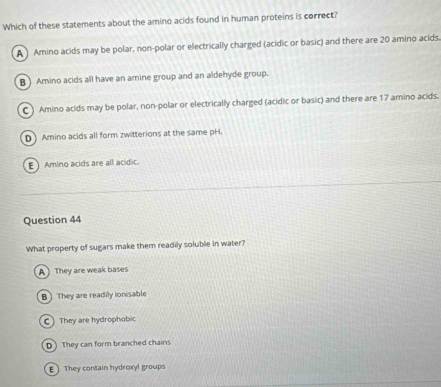 Which of these statements about the amino acids found in human proteins is correct?
A ) Amino acids may be polar, non-polar or electrically charged (acidic or basic) and there are 20 amino acids.
B  Amino acids all have an amine group and an aldehyde group.
C  Amino acids may be polar, non-polar or electrically charged (acidic or basic) and there are 17 amino acids.
D Amino acids all form zwitterions at the same pH.
E Amino acids are all acidic.
Question 44
What property of sugars make them readily soluble in water?
A They are weak bases
B They are readily ionisable
C They are hydrophobic
D They can form branched chains
E They contain hydroxyl groups