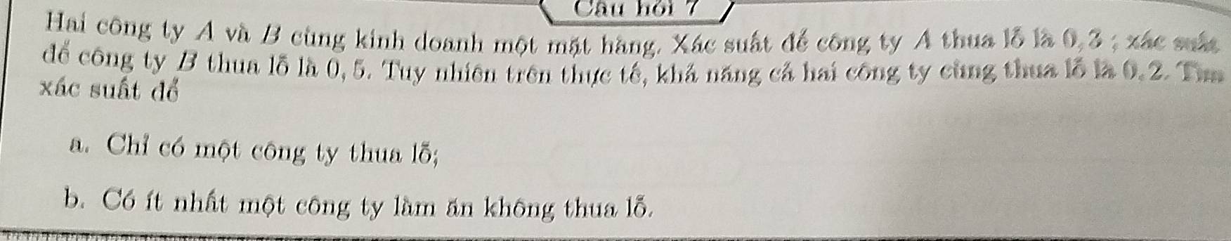 Câu hỏi 7
Hai công ty A và B cùng kinh doanh một mặt hàng. Xác suất để công ty A thua lỗ là 0, 3; xác suất
để công ty B thua lỗ là 0, 5. Tuy nhiên trên thực tế, khả năng cả hai công ty cùng thua lỗ là 0.2. Tam
xác suất đổ
a. Chỉ có một công ty thua lỗ;
b. Có ít nhất một công ty làm ăn không thua lỗ.