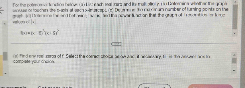 For the polynomial function below: (a) List each real zero and its multiplicity. (b) Determine whether the graph 
crosses or touches the x-axis at each x-intercept. (c) Determine the maximum number of turning points on the 
graph. (d) Determine the end behavior; that is, find the power function that the graph of f resembles for large 
values of |x|.
f(x)=(x-6)^3(x+9)^2
(a) Find any real zeros of f. Select the correct choice below and, if necessary, fill in the answer box to 
complete your choice.