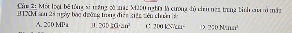 Một loại bê tông xi măng có mác M200 nghĩa là cường độ chịu nén trung bình của tồ mẫu
BTXM sau 28 ngày bảo dưỡng trong điều kiện tiêu chuẩn là:
A. 200 MPa B. 200_ kG/cm^2 C. 200kN/cm^2 D. 200N/mm^2