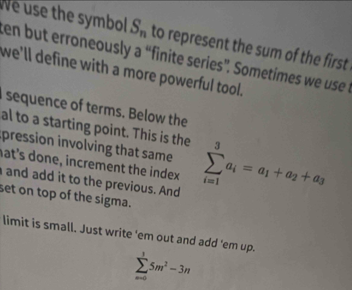 We use the symbol S_n to represent the sum of the first 
ten but erroneously a “finite series”. Sometimes w uss 
we'll define with a more powerful tool. 
sequence of terms. Below the 
al to a starting point. This is the 
pression involving that same sumlimits _(i=1)^3a_i=a_1+a_2+a_3
nat's done, increment the index 
and add it to the previous. And 
set on top of the sigma. 
limit is small. Just write 'em out and add ‘em up.
sumlimits _(n=0)^35m^2-3n