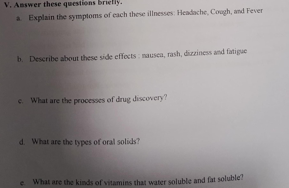 Answer these questions briefly. 
a. Explain the symptoms of each these illnesses: Headache, Cough, and Fever 
b. Describe about these side effects : nausea, rash, dizziness and fatigue 
c. What are the processes of drug discovery? 
d. What are the types of oral solids? 
e. What are the kinds of vitamins that water soluble and fat soluble?