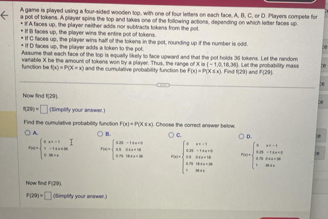 A game is played using a four-sided wooden top, with one of four letters on each face, A, B, C, or D. Players compete for
a pot of tokens. A player spins the top and takes one of the following actions, depending on which letter faces up.
If A faces up, the player neither adds nor subtracts tokens from the pot.
If B faces up, the player wins the entire pot of tokens.
If C faces up, the player wins half of the tokens in the pot, rounding up if the number is odd. te
If D faces up, the player adds a token to the pot.
Assume that each face of the top is equally likely to face upward and that the pot holds 36 tokens. Let the random
variable X be the amount of tokens won by a player. Thus, the range of X is  -1,0,18,36. Let the probability mass :e
function be f(x)=P(X=x) and the cumulative probability function be F(x)=P(X≤ x). Find f(29) and F(29).
te
Now find f(29).
:e
f(29)=□ (Simplify your answer.)
Find the cumulative probability function F(x)=P(X≤ x). Choose the correct answer below.
A.
B.
C.
D.
:e
F(x)=beginarrayl 0x F(x)=beginarrayl 0.25-1.5x<0 0.50.5x<18 0.7518x<36endarray. F(x)=beginarrayl 0x <0 0.50≤slant x<10 0.750 F(x)=beginarrayl 0x <0 0.750 :e
Now find F(29).
F(29)=□ (Simplify your answer.)