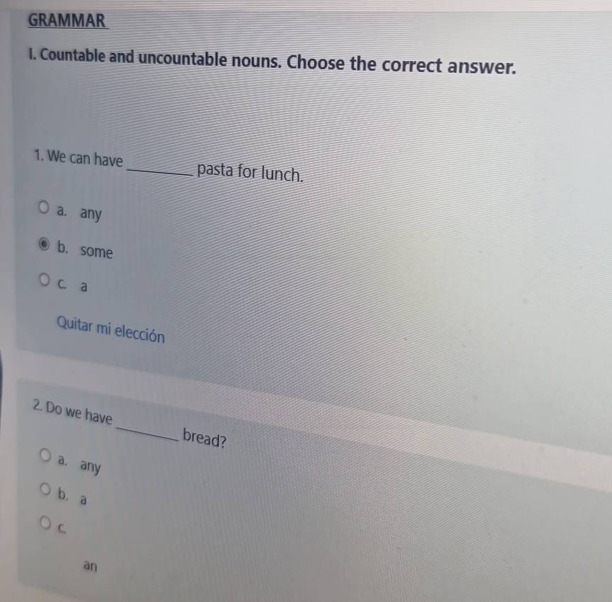 GRAMMAR
I. Countable and uncountable nouns. Choose the correct answer.
1. We can have_ pasta for lunch.
a. any
b. some
C. a
Quitar mi elección
2. Do we have _bread?
a. any
b. a
C.
an