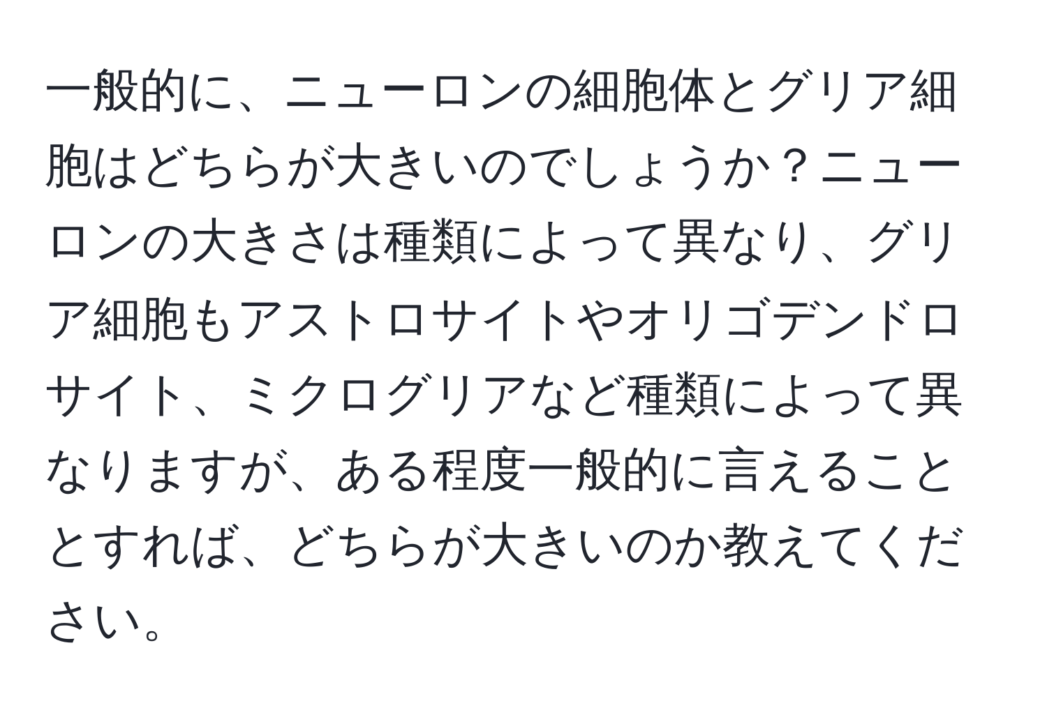 一般的に、ニューロンの細胞体とグリア細胞はどちらが大きいのでしょうか？ニューロンの大きさは種類によって異なり、グリア細胞もアストロサイトやオリゴデンドロサイト、ミクログリアなど種類によって異なりますが、ある程度一般的に言えることとすれば、どちらが大きいのか教えてください。