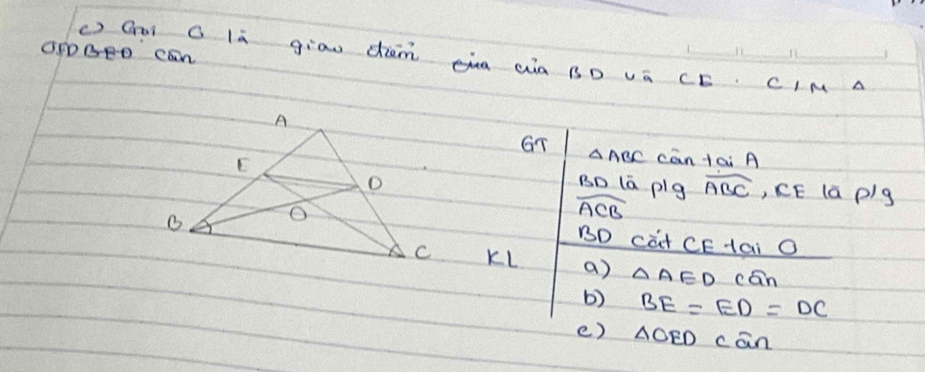 OPDBPD can 
() Goi C la giāu dièm ua ¢à BD vá CE CIM A 
GT △ ABC can tai A 
BD (ā plg widehat ABC ,, CE la p/g
widehat ACB
BD cat CEtai O 
KL 
a) △ AED cān 
b) BE=ED=DC
e) △ OED can