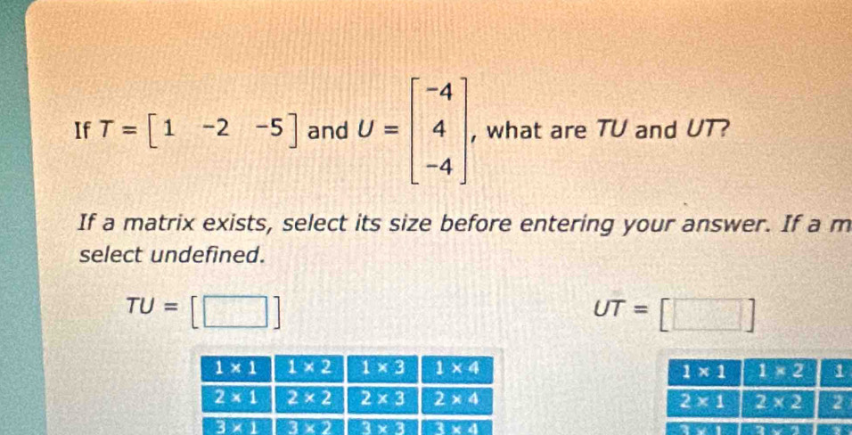 If T=[1-2-5] and U=beginbmatrix -4 4 -4endbmatrix , what are TU and UT?
If a matrix exists, select its size before entering your answer. If a m
select undefined.
TU= |
UT=[□ ]