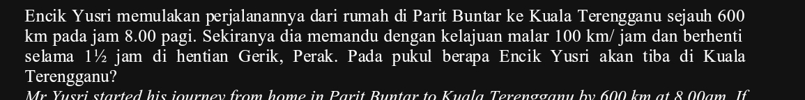 Encik Yusri memulakan perjalanannya dari rumah di Parit Buntar ke Kuala Terengganu sejauh 600
km pada jam 8.00 pagi. Sekiranya dia memandu dengan kelajuan malar 100km/ jam dan berhenti 
selama 1½ jam di hentian Gerik, Perak. Pada pukul berapa Encik Yusri akan tiba di Kuala 
Terengganu? 
Mr Yusri started his journey from home in Parit Buntar to Kuala Terengganu by 600 km at 8 00am. If