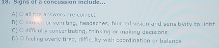 Signs of a concussion include...
A) ○ all the answers are correct
B) ○ nausea or vomiting, headaches, blurred vision and sensitivity to light
C) ○ difficulty concentrating, thinking or making decisions
D) ○ feeling overly tired, difficulty with coordination or balance