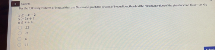 5 5 points
For the following systems of inequalities, use Desmos to graph the system of inequalities, then find the maximum values of the given function f(xy)=-3x+5y
y≥ -x-2
y≥ 3x+2
y≤ x+4
22
-2
6
14