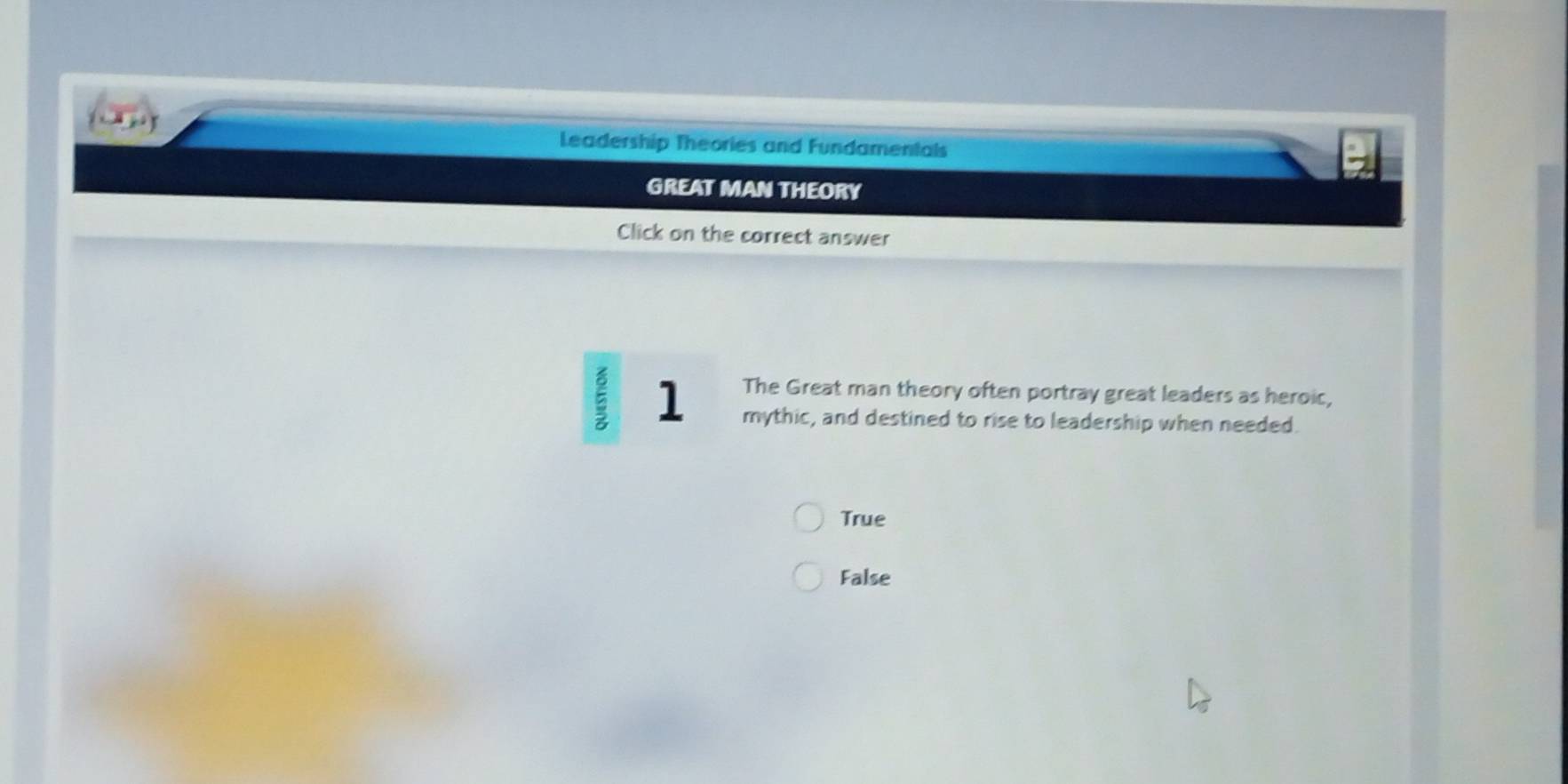 Leadership Theories and Fundamentals
GREAT MAN THEORY
Click on the correct answer
The Great man theory often portray great leaders as heroic,
ξ 1 mythic, and destined to rise to leadership when needed.
True
False