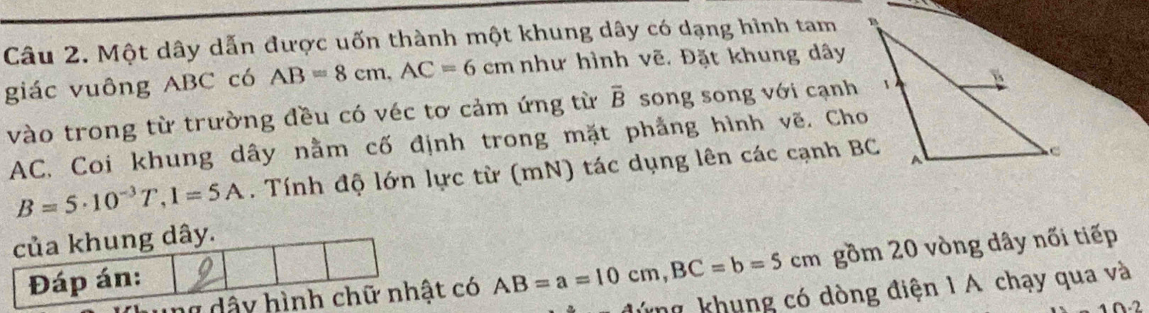 Một dây dẫn được uốn thành một khung dây có dạng hình tam 
giác vuông ABC có AB=8cm, AC=6cm như hình vẽ. Đặt khung dây
vào trong từ trường đều có véc tơ cảm ứng từ overline B song song với cạnh
AC, Coi khung dây nằm cố định trong mặt phẳng hình vẽ. Cho
B=5· 10^(-3)T, 1=5A. Tính độ lớn lực từ (mN) tác dụng lên các cạnh BC
có AB=a=10cm, BC=b=5cm gồm 20 vòng dây nối tiếp 
đứng khung có dòng điện 1 A chạy qua và
2· 2