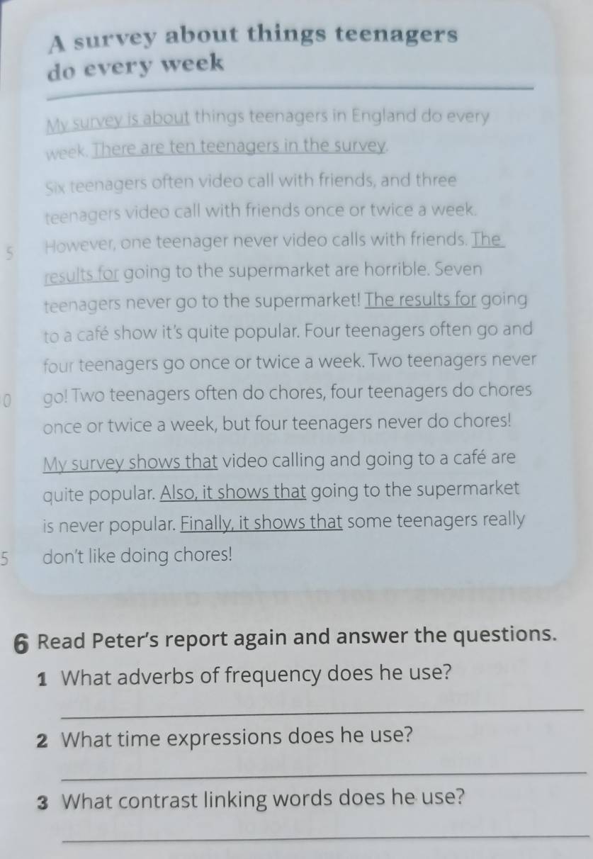 A survey about things teenagers 
_ 
do every week 
My survey is about things teenagers in England do every 
week. There are ten teenagers in the survey. 
Six teenagers often video call with friends, and three 
teenagers video call with friends once or twice a week. 
5 However, one teenager never video calls with friends. The_ 
results for going to the supermarket are horrible. Seven 
teenagers never go to the supermarket! The results for going 
to a café show it’s quite popular. Four teenagers often go and 
four teenagers go once or twice a week. Two teenagers never 
0 go! Two teenagers often do chores, four teenagers do chores 
once or twice a week, but four teenagers never do chores! 
My survey shows that video calling and going to a café are 
quite popular. Also, it shows that going to the supermarket 
is never popular. Finally, it shows that some teenagers really 
5 don't like doing chores! 
6 Read Peter’s report again and answer the questions. 
1 What adverbs of frequency does he use? 
_ 
2 What time expressions does he use? 
_ 
3 What contrast linking words does he use? 
_