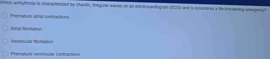 Which arrhythmia is characterized by chaotic, irregular waves on an electrocardiogram (EGG) and is considered a life-threatening emergency?
Premature atrial contractions
Atrial fibrilllation
Ventricular fibrilllation
Premature ventricular contractions