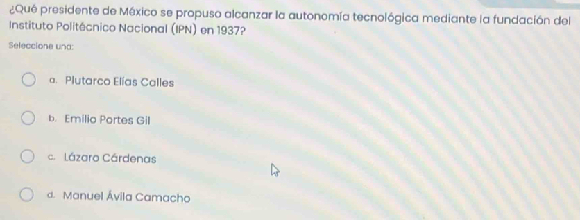 ¿Qué presidente de México se propuso alcanzar la autonomía tecnológica mediante la fundación del
Instituto Politécnico Nacional (IPN) en 1937?
Seleccione una:
a. Plutarco Elías Calles
b. Emilio Portes Gil
c.Lázaro Cárdenas
d. Manuel Ávila Camacho