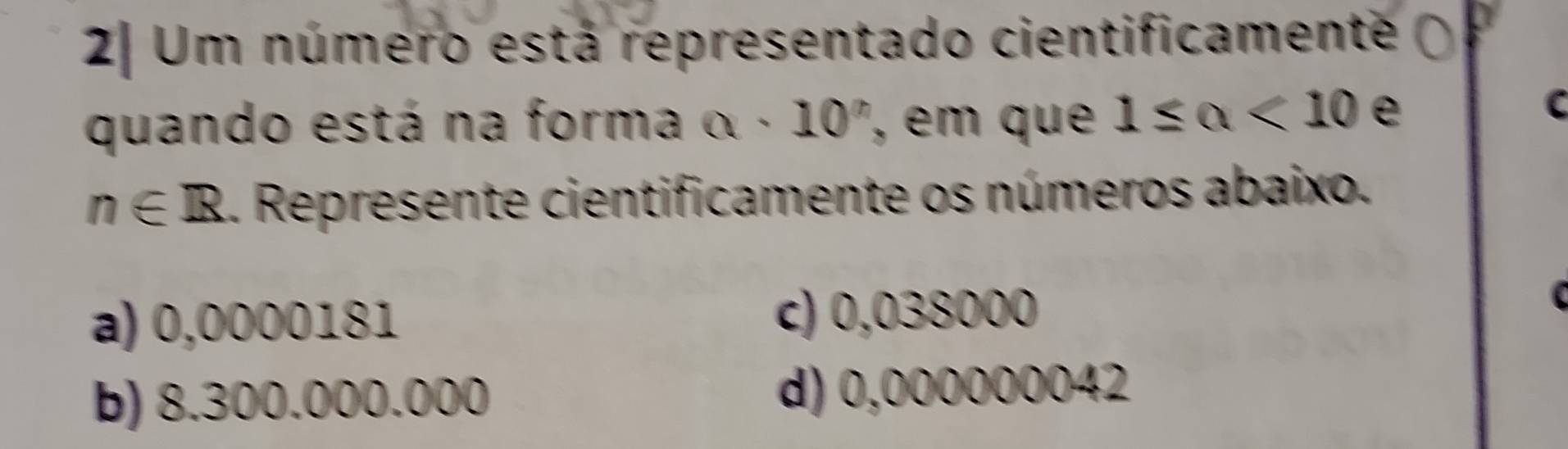 2| Um número está representado cientificamente
quando está na forma alpha · 10' , em que 1≤ a<10</tex> e
C
n∈ R. Represente cientificamente os números abaixo.
a) 0,0000181 c) 0,038000
b) 8.300.000.000 d) 0,000000042