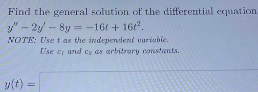 Find the general solution of the differential equation
y''-2y'-8y=-16t+16t^2. 
NOTE: Use t as the independent variable. 
Use c_1 and c_2 as arbitrary constants.
y(t)=□