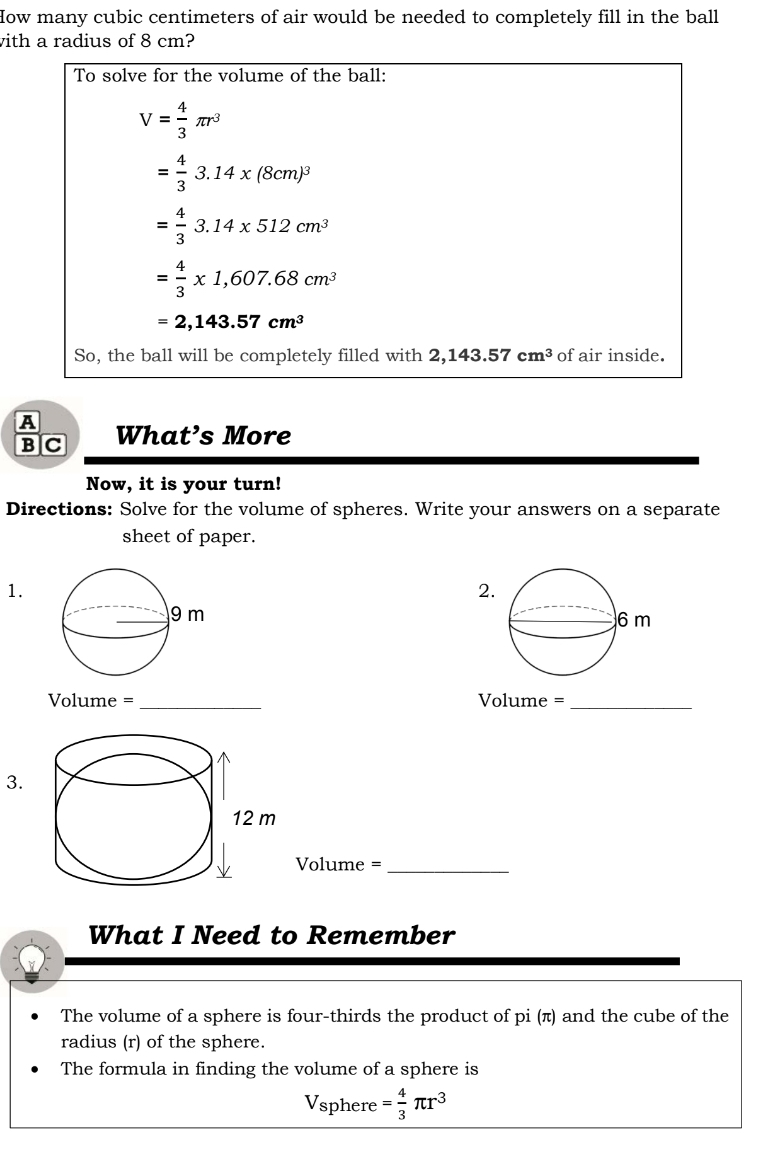 How many cubic centimeters of air would be needed to completely fill in the ball 
with a radius of 8 cm? 
To solve for the volume of the ball:
V= 4/3 π r^3
= 4/3 3.14x(8cm)^3
= 4/3 3.14* 512cm^3
= 4/3 * 1,607.68cm^3
=2,143.57cm^3
So, the ball will be completely filled with 2,143.57cm^3 of air inside. 
A What’s More 
B C 
Now, it is your turn! 
Directions: Solve for the volume of spheres. Write your answers on a separate 
sheet of paper. 
1. 
2 
Volume =_ Volume =_ 
3. 
Volume =_ 
What I Need to Remember 
The volume of a sphere is four-thirds the product of pi (π) and the cube of the 
radius (r) of the sphere. 
The formula in finding the volume of a sphere is 
Vsphere = 4/3 π r^3