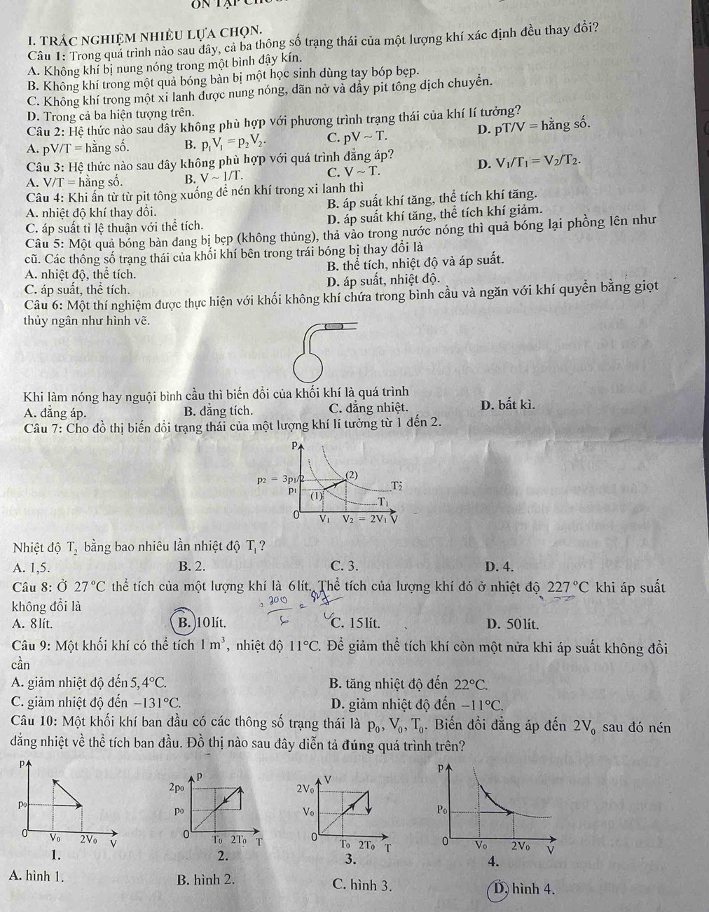 TRÁC nGHIệM NHIÈU Lựa chọn.
Câu 1: Trong quả trình nào sau dây, cả ba thông số trạng thái của một lượng khí xác định đều thay đổi?
A. Không khí bị nung nóng trong một bình đậy kín.
B. Không khí trong một quả bóng bàn bị một học sinh dùng tay bóp bẹp.
C. Không khí trong một xi lanh được nung nóng, dãn nở và đẩy pit tông dịch chuyển.
D. Trong cả ba hiện tượng trên.
Câu 2: Hệ thức nào sau dây không phù hợp với phương trình trang thái của khí lí tưởng?
D. pT/V=
A. pV/T=h hằng số. B. p_1V_1=p_2V_2. C. pVsim T. hằng số.
Câu 3: Hệ thức nào sau đây không phù hợp với quá trình đẳng áp?
A. J/T= * hằng số. B. Vsim 1/T.
C. Vsim T.
D. V_1/T_1=V_2/T_2.
Câu 4: Khi ấn từ từ pit tông xuống để nén khí trong xi lanh thì
A. nhiệt độ khí thay đồi. B. áp suất khí tăng, thể tích khí tăng.
C. áp suất tỉ lệ thuận với thể tích. D. áp suất khí tăng, thể tích khí giảm.
Câu 5:M6 t quả bóng bàn đang bị bẹp (không thủng), thả vào trong nước nóng thì quả bóng lại phồng lên như
cũ. Các thông số trạng thái của khối khí bên trong trái bóng bị thay đổi là
A. nhiệt độ, thể tích. B. thể tích, nhiệt độ và áp suất.
C. áp suất, thể tích. D. áp suất, nhiệt độ.
Câu 6: Một thí nghiệm được thực hiện với khối không khí chứa trong bình cầu và ngăn với khí quyền bằng giọt
thủy ngân như hình vẽ.
Khi làm nóng hay nguội bình cầu thì biến đồi của khối khí là quá trình
A. đẳng áp. B. đẳng tích. C. đẳng nhiệt. D. bất kì.
Câu 7: Cho đồ thị biến đổi trạng thái của một lượng khí lí tưởng từ 1 đến 2.
Nhiệt độ T_2 bằng bao nhiêu lần nhiệt độ T_1 ?
A. 1,5. B. 2. C. 3. D. 4.
Câu 8: Ở 27°C thể tích của một lượng khí là 6lít. Thể tích của lượng khí đó ở nhiệt độ 227°C khi áp suất
không đổi là
A. 8 lít. B. )10 lít. C. 15 lit. D. 50 lít.
Câu 9: Một khối khí có the tích 1m^3 , nhiệt độ 11°C. Để giảm thể tích khí còn một nửa khi áp suất không đổi
cần
A. giảm nhiệt độ den5,4°C. B. tăng nhiệt độ đến 22°C.
C. giảm nhiệt độ đến -131°C. D. giảm nhiệt độ đến -11°C.
Câu 10: Một khối khí ban đầu có các thông số trạng thái là p_0,V_0,T_0. Biến đổi đẳng áp đến 2V_0 sau đó nén
đằng nhiệt về thể tích ban đầu. Đồ thị nào sau đây diễn tả đúng quá trình trên?
V
2Vo
Po
Vo
0 V_0 2V_0 v 0 T_0 2T_0 T 
 
1.
3.
A. hình 1. B. hình 2. C. hình 3.
D. hình 4.