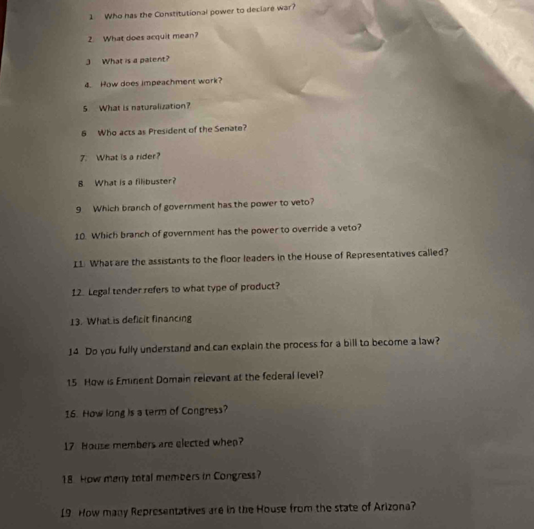Who has the Constitutional power to declare war? 
2. What does acquit mean? 
3 What is a patent? 
4. How does impeachment work? 
5 What is naturalization? 
6 Who acts as President of the Senate? 
7. What is a rider? 
8. What is a filibuster? 
9 Which branch of government has the power to veto? 
10. Which branch of government has the power to override a veto? 
I1. What are the assistants to the floor leaders in the House of Representatives called? 
12. Legal tender refers to what type of product? 
13. What is deficit financing 
14 Do you fully understand and can explain the process for a bill to become a law? 
15 How is Eminent Domain relevant at the federal level? 
16. How long is a term of Congress? 
17 House members are elected when? 
18. How many total members in Congress? 
19 How many Representatives are in the House from the state of Arizona?