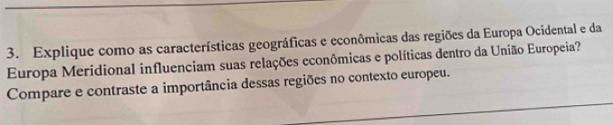 Explique como as características geográficas e econômicas das regiões da Europa Ocidental e da 
Europa Meridional influenciam suas relações econômicas e políticas dentro da União Europeia? 
Compare e contraste a importância dessas regiões no contexto europeu.