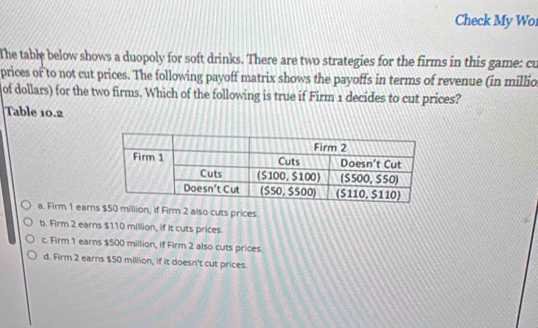 Check My Wo
The table below shows a duopoly for soft drinks. There are two strategies for the firms in this game: cu
prices or to not cut prices. The following payoff matrix shows the payoffs in terms of revenue (in millio
of dollars) for the two firms. Which of the following is true if Firm 1 decides to cut prices?
Table 10.2
a. Firm 1 earn0 million, if Firm 2 also cuts prices.
b. Firm 2 earns $110 million, if it cuts prices.
c. Firm 1 earns $500 million, if Firm 2 also cuts prices.
d. Firm 2 earns $50 million, if it doesn't cut prices.