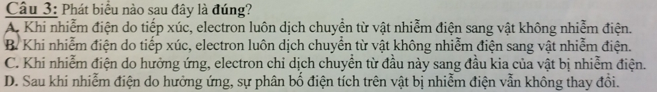 Phát biểu nào sau đây là đúng?
A. Khi nhiễm điện do tiếp xúc, electron luôn dịch chuyển từ vật nhiễm điện sang vật không nhiễm điện.
B. Khi nhiễm điện do tiếp xúc, electron luôn dịch chuyển từ vật không nhiễm điện sang vật nhiễm điện.
C. Khi nhiễm điện do hưởng ứng, electron chỉ dịch chuyển từ đầu này sang đầu kia của vật bị nhiễm điện.
D. Sau khi nhiễm điện do hưởng ứng, sự phân bố điện tích trên vật bị nhiễm điện vẫn không thay đổi.