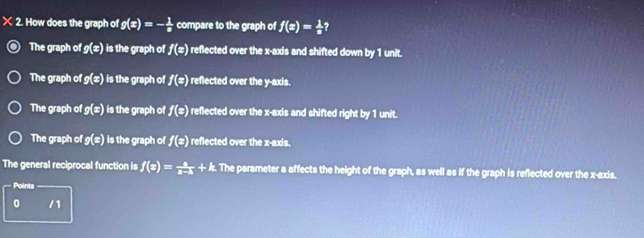 × 2. How does the graph of g(x)=- 1/8  compare to the graph of f(x)= 1/a  ?
The graph of g(x) is the graph of f(x) reflected over the x-axis and shifted down by 1 unit.
The graph of g(x) is the graph of f(x) reflected over the y-axis.
The graph of g(x) is the graph of f(x) reflected over the x-axis and shifted right by 1 unit.
The graph of g(x) is the graph of f(x) reflected over the x-axis.
The general reciprocal function is f(x)= a/x-h +k. The parameter a affects the height of the graph, as well as if the graph is reflected over the x-axis.
Points
0 /1