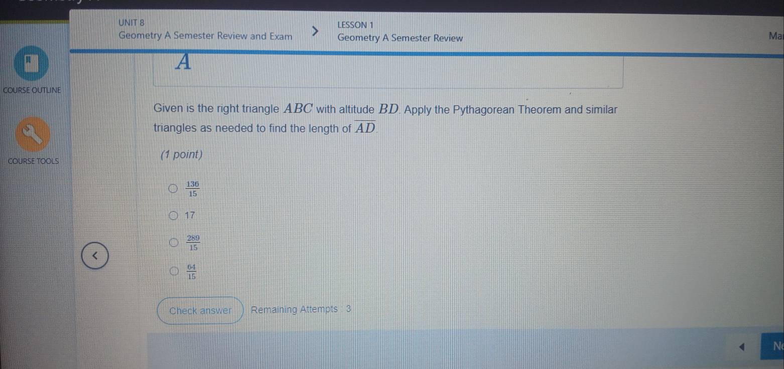 LESSON 1
Geometry A Semester Review and Exam Geometry A Semester Review
Ma
A
COURSE OUTLINE
Given is the right triangle ABC with altitude BD. Apply the Pythagorean Theorem and similar
triangles as needed to find the length of AD
COURSE TOOLS (1 point)
 136/15 
17
 289/15 
 64/15 
Check answer Remaining Attempts : 3
N